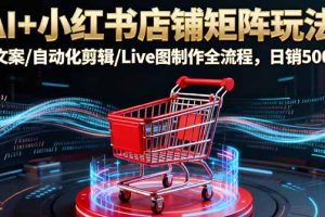 AI+小红书店铺矩阵玩法:AI文案/自动化剪辑/Live图制作全流程,日销5000+