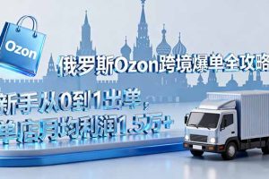 俄罗斯Ozon跨境爆单全攻略：新手从0到1出单，单店月均利润1.5万+