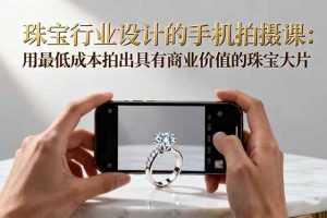 珠宝行业设计的手机拍摄课：用最低成本拍出具有商业价值的珠宝大片！