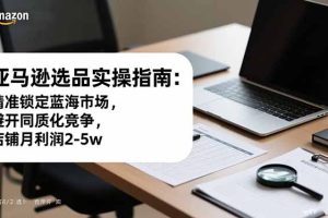 亚马逊选品实操指南：精准锁定蓝海市场，避开同质化竞争，店铺月利润2-5w