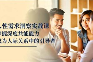 人性需求洞察实战课，掌握深度共感能力，成为人际关系中的引导者