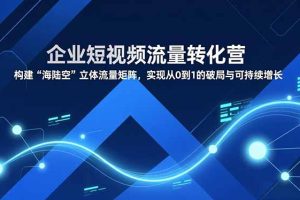 企业短视频流量转化营,构建“海陆空”立体流量矩阵,实现从0到1的破局与可持续增长