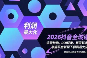 2026抖音全域课，流量结构、ROI设定、起号路径，掌握平台新规下利润最大化