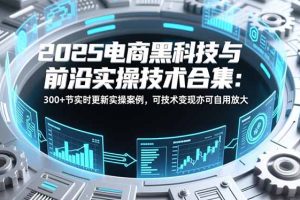 2025电商黑科技与前沿实操技术合集:300+节实时更新实操案例,可技术变现亦可自用放大