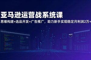 亚马逊运营实战系统课，思维构建+选品开发+广告推广，助力新手实现稳定月利润2万+（更新）