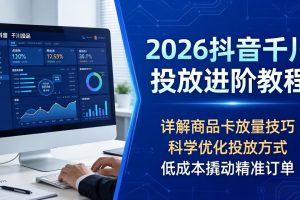 2026抖音千川投放进阶教程，详解商品卡放量技巧，科学优化投放方式，低成本撬动精准订单