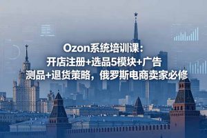 Ozon系统培训课：开店注册+选品5模块+广告测品+退货策略，俄罗斯电商卖家必修