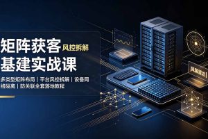 矩阵获客基建实战课：多类型矩阵布局｜平台风控拆解｜设备网络隔离｜防关联全套落地教程